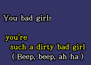 You bad girls

you,re
such a dirty bad girl
( Beep, beep, ah ha )