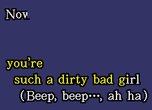 you,re
such a dirty bad girl
(Beep, beepm, ah ha)