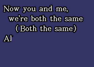 NOW you and me,
weTe both the same
(Both the same)

Al