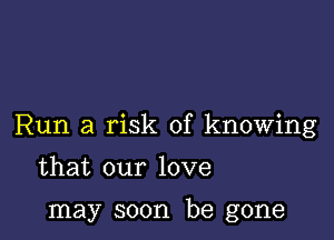 Run a risk of knowing

that our love

may soon be gone