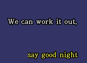 We can work it out,

say good night