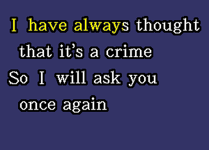 I have always thought

that its a crime
So I will ask you
once again