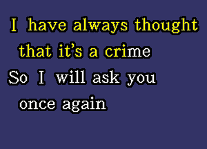 I have always thought

that its a crime
So I will ask you
once again