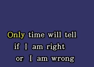 Only time Will tell

if I am right

or I am wrong