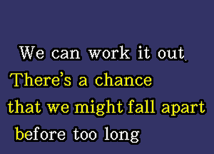 We can work it out
Therek a chance
that we might fall apart

before too long