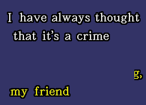 I have always thought

that ifs a crime

my f riend