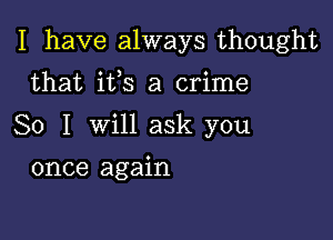 I have always thought

that ifs a crime
So I will ask you
once again