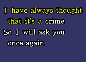 I have always thought

that ifs a crime
So I will ask you
once again