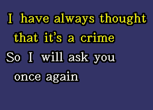 I have always thought

that ifs a crime
So I will ask you
once again