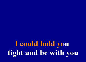 I could hold you
tight and be With you