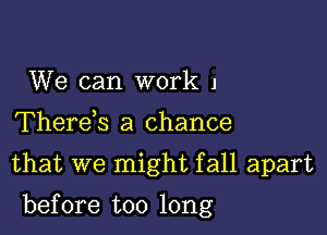 We can work J
Therek a chance
that we might fall apart

before too long