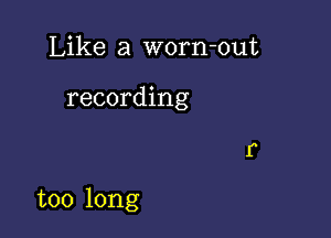 Like a worn-out

recording

too long