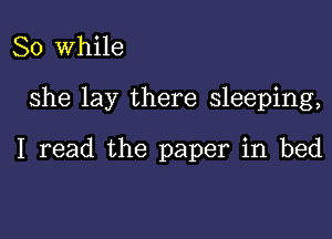 So While

She lay there sleeping,

I read the paper in bed