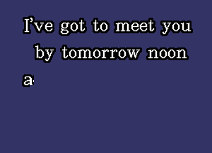 Yve got to meet you

by tomorrow noon

a.