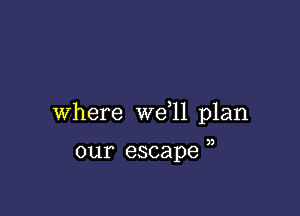 Where we 11 plan

our escape )