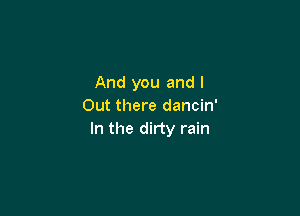 And you and l
Out there dancin'

In the dirty rain
