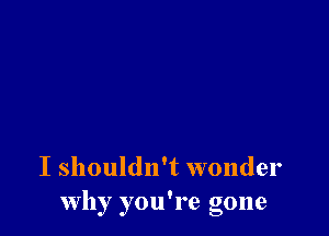 I shouldn't wonder
Why you're gone