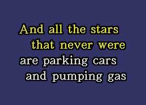 And all the stars
that never were

are parking cars
and pumping gas