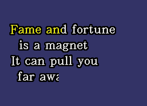 Fame and fortune
is a magnet

It can pull you
far awe