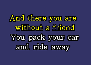 And there you are
without a friend

You pack your car
and ride away