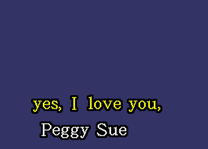 yes, I love you,

Peggy Sue