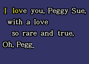 I love you, Peggy Sue,

with a love

so rare and true,
Oh, Peggy