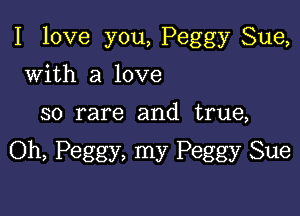 I love you, Peggy Sue,

with a love
so rare and true,

Oh, Peggy, my Peggy Sue