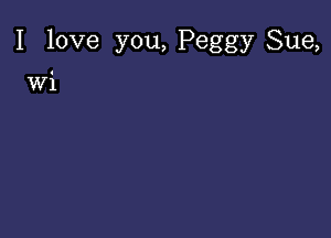 I love you, Peggy Sue,

wi