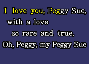 I love you, Peggy Sue,

with a love
so rare and true,

Oh, Peggy, my Peggy Sue