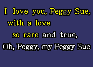 I love you, Peggy Sue,

with a love
so rare and true,

Oh, Peggy, my Peggy Sue