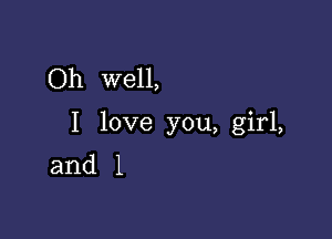 Oh well,

I love you, girl,
and 1