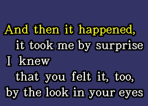 And then it happened,
it took me by surprise
I knew
that you felt it, too,
by the look in your eyes