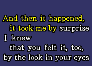 And then it happened,
it took me by surprise
I knew
that you felt it, too,
by the look in your eyes