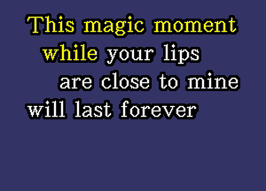 This magic moment
While your lips

are close to mine
will last forever

g