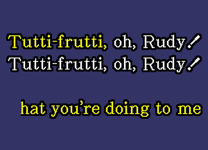 Tutti-frutti, 0h, Rudy!
Tutti-frutti, oh, Rudyx'

hat youTe doing to me