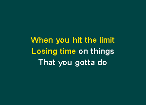 When you hit the limit
Losing time on things

That you gotta do