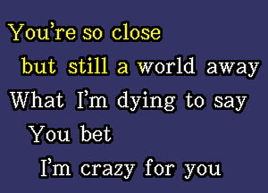 You,re so close
but still a world away
What Fm dying to say
You bet

Fm crazy for you