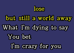 lose
but still a world away
What Fm dying to say
You bet

Fm crazy for you