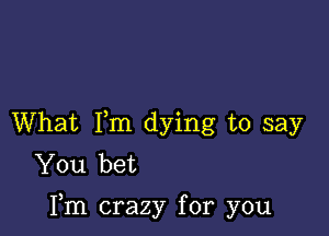 What Fm dying to say
You bet

Fm crazy for you