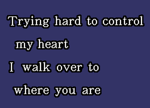 Trying hard to control
my heart

I walk over to

Where you are