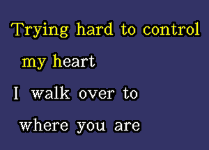 Trying hard to control
my heart

I walk over to

Where you are