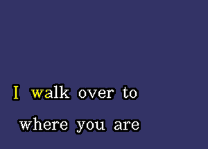 I walk over to

Where you are