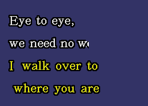 Eye to eye,
we need no m

I walk over to

Where you are