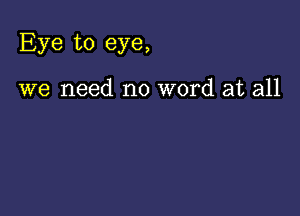 Eye to eye,

we need no word at all