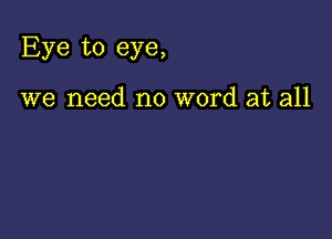 Eye to eye,

we need no word at all