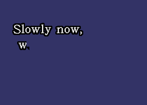 Slowly now,
w