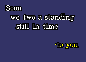 Soon
we two a standing
still in time

to you