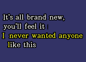 Its all brand new,
youlll feel it

I never wanted anyone
like this