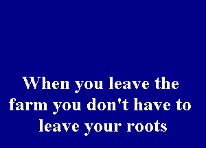 W hen you leave the
farm you don't have to
leave your roots