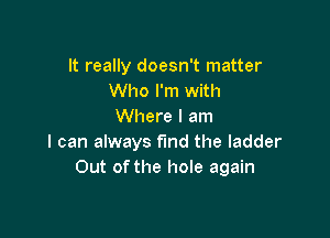 It really doesn't matter
Who I'm with
Where I am

I can always find the ladder
Out of the hole again